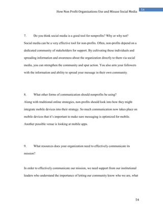 54
54
How Non Profit Organizations Use and Misuse Social Media
7. Do you think social media is a good tool for nonprofits? Why or why not?
Social media can be a very effective tool for non-profits. Often, non-profits depend on a
dedicated community of stakeholders for support. By cultivating these individuals and
spreading information and awareness about the organization directly to them via social
media, you can strengthen the community and spur action. You also arm your followers
with the information and ability to spread your message in their own community.
8. What other forms of communication should nonprofits be using?
Along with traditional online strategies, non-profits should look into how they might
integrate mobile devices into their strategy. So much communication now takes place on
mobile devices that it’s important to make sure messaging is optimized for mobile.
Another possible venue is looking at mobile apps.
9. What resources does your organization need to effectively communicate its
mission?
In order to effectively communicate our mission, we need support from our institutional
leaders who understand the importance of letting our community know who we are, what
 
