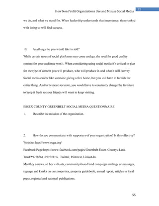 55
55
How Non Profit Organizations Use and Misuse Social Media
we do, and what we stand for. When leadership understands that importance, those tasked
with doing so will find success.
10. Anything else you would like to add?
While certain types of social platforms may come and go, the need for good quality
content for your audience won’t. When considering using social media it’s critical to plan
for the type of content you will produce, who will produce it, and what it will convey.
Social media can be like someone giving a free home, but you still have to furnish the
entire thing. And to be more accurate, you would have to constantly change the furniture
to keep it fresh so your friends will want to keep visiting.
ESSEX COUNTY GREENBELT SOCIAL MEDIA QUESTIONNAIRE
1. Describe the mission of the organization.
2. How do you communicate with supporters of your organization? Is this effective?
Website: http://www.ecga.org/
Facebook Page:https://www.facebook.com/pages/Greenbelt-Essex-Countys-Land-
Trust/59778864195?fref=ts , Twitter, Pinterest, Linked-In.
Monthly e-news, ad hoc e-blasts, community-based land campaign mailings or messages,
signage and kiosks on our properties, property guidebook, annual report, articles in local
press, regional and national publications.
 