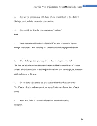 56
56
How Non Profit Organizations Use and Misuse Social Media
3. How do you communicate with clients of your organization? Is this effective?
Mailings, email, website, one-on-one conversations.
4. How would you describe your organization’s website?
Good
5. Does your organization use social media? If so, what strategies do you use
through social media? Yes. Primarily as a communication and engagement vehicle.
6. What challenges does your organization face in using social media?
The time and resources required to frequently post and keep material fresh. We cannot
afford a dedicated headcount to these responsibilities, but to do a thorough job, more time
needs to be spent in this area.
7. Do you think social media is a good tool for nonprofits? Why or why not?
Yes, It’s cost effective and most people are engaged in the use of some form of social
media.
8. What other forms of communication should nonprofits be using?
Instagram,
 