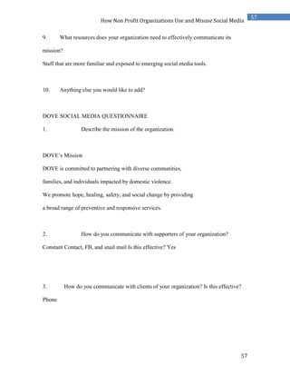 57
57
How Non Profit Organizations Use and Misuse Social Media
9. What resources does your organization need to effectively communicate its
mission?
Staff that are more familiar and exposed to emerging social media tools.
10. Anything else you would like to add?
DOVE SOCIAL MEDIA QUESTIONNAIRE
1. Describe the mission of the organization.
DOVE’s Mission
DOVE is committed to partnering with diverse communities,
families, and individuals impacted by domestic violence.
We promote hope, healing, safety, and social change by providing
a broad range of preventive and responsive services.
2. How do you communicate with supporters of your organization?
Constant Contact, FB, and snail mail Is this effective? Yes
3. How do you communicate with clients of your organization? Is this effective?
Phone
 