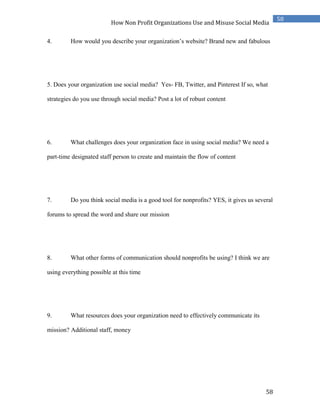 58
58
How Non Profit Organizations Use and Misuse Social Media
4. How would you describe your organization’s website? Brand new and fabulous
5. Does your organization use social media? Yes- FB, Twitter, and Pinterest If so, what
strategies do you use through social media? Post a lot of robust content
6. What challenges does your organization face in using social media? We need a
part-time designated staff person to create and maintain the flow of content
7. Do you think social media is a good tool for nonprofits? YES, it gives us several
forums to spread the word and share our mission
8. What other forms of communication should nonprofits be using? I think we are
using everything possible at this time
9. What resources does your organization need to effectively communicate its
mission? Additional staff, money
 