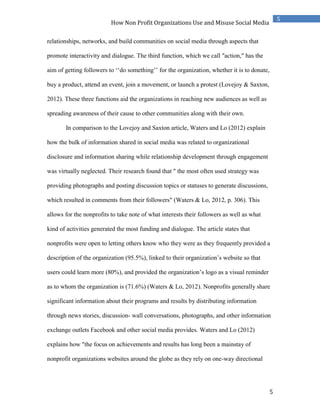 5
5
How Non Profit Organizations Use and Misuse Social Media
relationships, networks, and build communities on social media through aspects that
promote interactivity and dialogue. The third function, which we call "action," has the
aim of getting followers to ‘‘do something’’ for the organization, whether it is to donate,
buy a product, attend an event, join a movement, or launch a protest (Lovejoy & Saxton,
2012). These three functions aid the organizations in reaching new audiences as well as
spreading awareness of their cause to other communities along with their own.
In comparison to the Lovejoy and Saxton article, Waters and Lo (2012) explain
how the bulk of information shared in social media was related to organizational
disclosure and information sharing while relationship development through engagement
was virtually neglected. Their research found that " the most often used strategy was
providing photographs and posting discussion topics or statuses to generate discussions,
which resulted in comments from their followers" (Waters & Lo, 2012, p. 306). This
allows for the nonprofits to take note of what interests their followers as well as what
kind of activities generated the most funding and dialogue. The article states that
nonprofits were open to letting others know who they were as they frequently provided a
description of the organization (95.5%), linked to their organization’s website so that
users could learn more (80%), and provided the organization’s logo as a visual reminder
as to whom the organization is (71.6%) (Waters & Lo, 2012). Nonprofits generally share
significant information about their programs and results by distributing information
through news stories, discussion- wall conversations, photographs, and other information
exchange outlets Facebook and other social media provides. Waters and Lo (2012)
explains how "the focus on achievements and results has long been a mainstay of
nonprofit organizations websites around the globe as they rely on one-way directional
 