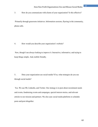 60
60
How Non Profit Organizations Use and Misuse Social Media
3. How do you communicate with clients of your organization? Is this effective?
Primarily through grassroots initiatives. Information sessions, flyering in the community,
phone calls.
4. How would you describe your organization’s website?
New, though I am always looking to improve it. Interactive, informative, and trying to
keep things simple. And, mobile friendly.
5. Does your organization use social media? If so, what strategies do you use
through social media?
Yes. We use FB, Linkedin, and Twitter. Our strategy is to post about recruitment needs
and events, fundraising events and campaigns, special interest stories, and relevant
articles to our mission and partners. We also sync social media platforms to schedule
posts and post altogether.
 