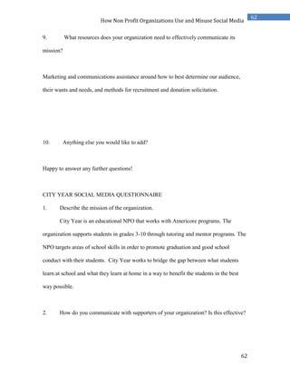 62
62
How Non Profit Organizations Use and Misuse Social Media
9. What resources does your organization need to effectively communicate its
mission?
Marketing and communications assistance around how to best determine our audience,
their wants and needs, and methods for recruitment and donation solicitation.
10. Anything else you would like to add?
Happy to answer any further questions!
CITY YEAR SOCIAL MEDIA QUESTIONNAIRE
1. Describe the mission of the organization.
City Year is an educational NPO that works with Americore programs. The
organization supports students in grades 3-10 through tutoring and mentor programs. The
NPO targets areas of school skills in order to promote graduation and good school
conduct with their students. City Year works to bridge the gap between what students
learn at school and what they learn at home in a way to benefit the students in the best
way possible.
2. How do you communicate with supporters of your organization? Is this effective?
 
