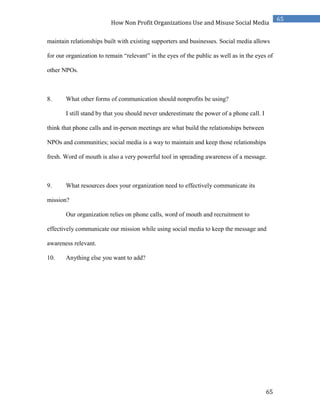 65
65
How Non Profit Organizations Use and Misuse Social Media
maintain relationships built with existing supporters and businesses. Social media allows
for our organization to remain “relevant” in the eyes of the public as well as in the eyes of
other NPOs.
8. What other forms of communication should nonprofits be using?
I still stand by that you should never underestimate the power of a phone call. I
think that phone calls and in-person meetings are what build the relationships between
NPOs and communities; social media is a way to maintain and keep those relationships
fresh. Word of mouth is also a very powerful tool in spreading awareness of a message.
9. What resources does your organization need to effectively communicate its
mission?
Our organization relies on phone calls, word of mouth and recruitment to
effectively communicate our mission while using social media to keep the message and
awareness relevant.
10. Anything else you want to add?
 