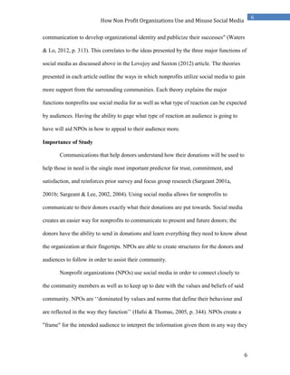 6
6
How Non Profit Organizations Use and Misuse Social Media
communication to develop organizational identity and publicize their successes" (Waters
& Lo, 2012, p. 313). This correlates to the ideas presented by the three major functions of
social media as discussed above in the Lovejoy and Saxton (2012) article. The theories
presented in each article outline the ways in which nonprofits utilize social media to gain
more support from the surrounding communities. Each theory explains the major
functions nonprofits use social media for as well as what type of reaction can be expected
by audiences. Having the ability to gage what type of reaction an audience is going to
have will aid NPOs in how to appeal to their audience more.
Importance of Study
Communications that help donors understand how their donations will be used to
help those in need is the single most important predictor for trust, commitment, and
satisfaction, and reinforces prior survey and focus group research (Sargeant 2001a,
2001b; Sargeant & Lee, 2002, 2004). Using social media allows for nonprofits to
communicate to their donors exactly what their donations are put towards. Social media
creates an easier way for nonprofits to communicate to present and future donors; the
donors have the ability to send in donations and learn everything they need to know about
the organization at their fingertips. NPOs are able to create structures for the donors and
audiences to follow in order to assist their community.
Nonprofit organizations (NPOs) use social media in order to connect closely to
the community members as well as to keep up to date with the values and beliefs of said
community. NPOs are ‘‘dominated by values and norms that define their behaviour and
are reflected in the way they function’’ (Hafsi & Thomas, 2005, p. 344). NPOs create a
"frame" for the intended audience to interpret the information given them in any way they
 