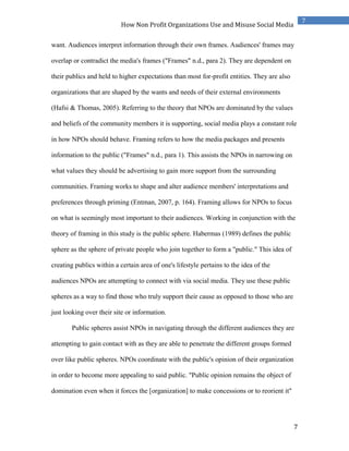 7
7
How Non Profit Organizations Use and Misuse Social Media
want. Audiences interpret information through their own frames. Audiences' frames may
overlap or contradict the media's frames ("Frames" n.d., para 2). They are dependent on
their publics and held to higher expectations than most for-profit entities. They are also
organizations that are shaped by the wants and needs of their external environments
(Hafsi & Thomas, 2005). Referring to the theory that NPOs are dominated by the values
and beliefs of the community members it is supporting, social media plays a constant role
in how NPOs should behave. Framing refers to how the media packages and presents
information to the public ("Frames" n.d., para 1). This assists the NPOs in narrowing on
what values they should be advertising to gain more support from the surrounding
communities. Framing works to shape and alter audience members' interpretations and
preferences through priming (Entman, 2007, p. 164). Framing allows for NPOs to focus
on what is seemingly most important to their audiences. Working in conjunction with the
theory of framing in this study is the public sphere. Habermas (1989) defines the public
sphere as the sphere of private people who join together to form a "public." This idea of
creating publics within a certain area of one's lifestyle pertains to the idea of the
audiences NPOs are attempting to connect with via social media. They use these public
spheres as a way to find those who truly support their cause as opposed to those who are
just looking over their site or information.
Public spheres assist NPOs in navigating through the different audiences they are
attempting to gain contact with as they are able to penetrate the different groups formed
over like public spheres. NPOs coordinate with the public's opinion of their organization
in order to become more appealing to said public. "Public opinion remains the object of
domination even when it forces the [organization] to make concessions or to reorient it"
 