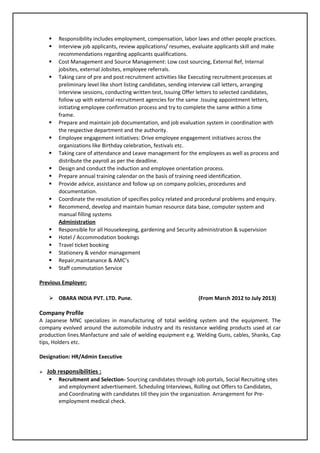  Responsibility includes employment, compensation, labor laws and other people practices.
 Interview job applicants, review applications/ resumes, evaluate applicants skill and make
recommendations regarding applicants qualifications.
 Cost Management and Source Management: Low cost sourcing, External Ref, Internal
jobsites, external Jobsites, employee referrals.
 Taking care of pre and post recruitment activities like Executing recruitment processes at
preliminary level like short listing candidates, sending interview call letters, arranging
interview sessions, conducting written test, Issuing Offer letters to selected candidates,
follow up with external recruitment agencies for the same .Issuing appointment letters,
initiating employee confirmation process and try to complete the same within a time
frame.
 Prepare and maintain job documentation, and job evaluation system in coordination with
the respective department and the authority.
 Employee engagement initiatives: Drive employee engagement initiatives across the
organizations like Birthday celebration, festivals etc.
 Taking care of attendance and Leave management for the employees as well as process and
distribute the payroll as per the deadline.
 Design and conduct the induction and employee orientation process.
 Prepare annual training calendar on the basis of training need identification.
 Provide advice, assistance and follow up on company policies, procedures and
documentation.
 Coordinate the resolution of specifies policy related and procedural problems and enquiry.
 Recommend, develop and maintain human resource data base, computer system and
manual filling systems
Administration
 Responsible for all Housekeeping, gardening and Security administration & supervision
 Hotel / Accommodation bookings
 Travel ticket booking
 Stationery & vendor management
 Repair,maintanance & AMC’s
 Staff commutation Service
Previous Employer:
 OBARA INDIA PVT. LTD. Pune. (From March 2012 to July 2013)
Company Profile
A Japanese MNC specializes in manufacturing of total welding system and the equipment. The
company evolved around the automobile industry and its resistance welding products used at car
production lines.Manfacture and sale of welding equipment e.g. Welding Guns, cables, Shanks, Cap
tips, Holders etc.
Designation: HR/Admin Executive
 Job responsibilities :
 Recruitment and Selection- Sourcing candidates through Job portals, Social Recruiting sites
and employment advertisement. Scheduling Interviews, Rolling out Offers to Candidates,
and Coordinating with candidates till they join the organization. Arrangement for Pre-
employment medical check.
 