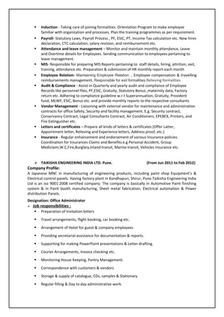  Induction - Taking care of joining formalities. Orientation Program to make employee
familiar with organization and processes. Plan the training programmes as per requirement.
 Payroll- Statutory Laws, Payroll Process , PF, ESIC, PT, Income Tax calculation etc. New hires
declaration, CTC calculation, salary revision, and reimbursement etc.
 Attendance and leave management – Monitor and maintain monthly attendance, Leave
and Overtime details for Employees. Sending communication to employees pertaining to
leave management.
 MIS- Responsible for preparing MIS Reports pertaining to staff details, hiring, attrition, exit,
training, attendance etc. Preparation & submission of HR monthly report each month
 Employee Relation- Maintaining Employee Relation. , Employee compensation & travelling
reimbursements management. Responsible for exit formalities Relieving formalities
 Audit & Compliance - Assist in Quarterly and yearly audit and compliance of Employee
Records like personnel files, PF,ESIC, Gratuity, Statutory Bonus ,maternity data, Factory
return etc. Adhering to compliance guideline w.r.t Superannuation, Gratuity, Provident
fund, MLWF, ESIC, Bonus etc. and provide monthly reports to the respective consultants
 Vendor Management - Liaisoning with external vendor for maintenance and administration
contracts for office Safety, Security and facility management. E.g. Security contract,
Conservancy Contract, Legal Consultants Contract, Air Conditioners, EPEBEX, Printers, and
Fire Extinguisher etc.
 Letters and certificates – Prepare all kinds of letters & certificates (Offer Latter,
Appointment letter, Relieving and Experience letters, Address proof, etc.)
 Insurance - Regular enhancement and endorsement of various Insurance policies.
Coordination for Insurances Claims and Benefits.e.g Personal Accident, Group
Mediclaim,W.C,Fire,Burglary,Inland transit, Marine transit, Vehicles Insurance etc.
 TAIKISHA ENGINEERING INDIA LTD. Pune. (From Jun 2011 to Feb 2012)
Company Profile:
A Japanese MNC in manufacturing of engineering products, including paint shop Equipment’s &
Electrical control panels. Having factory plant in Kondhapuri, Shirur, Pune.Taikisha Engineering India
Ltd is an iso 9001:2008 certified company. The company is basically in Automotive Paint finishing
system & in Paint booth manufacturing, Sheet metal fabrication, Electrical automation & Power
distribution Panels.
Designation: Office Administrator
 Job responsibilities :
 Preparation of Invitation letters
 Travel arrangements, flight booking, car booking etc.
 Arrangement of Hotel for guest & company employees
 Providing secretarial assistance for documentation & reports.
 Supporting for making PowerPoint presentations & Letter drafting.
 Courier Arrangements, Invoice checking etc.
 Monitoring House Keeping, Pantry Management.
 Correspondence with customers & vendors
 Storage & supply of catalogue, CDs, samples & Stationary.
 Regular filling & Day to day administrative work.
 