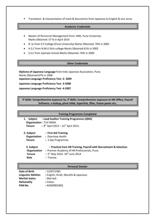  Translation & Interpretation of mails & documents from Japanese to English & vice versa
Academic Credentials
• Master of Personnel Management from: IIMS, Pune University.
Marks Obtained: 57 % in April 2014
• B. Sc from S.P.College (Pune University) Marks Obtained: 76% in 2005
• H.S.C from N.M.V Girls college-Marks Obtained-61% in 2002
• S.S.C from Jijamata School-Marks Obtained -76% in 2000
Other Credentials
Diploma of Japanese Language from Indo Japanese Association, Pune.
Marks Obtained 67% in 2006
Japanese Language Proficiency Test -2- 2009
Japanese Language Proficiency Test -3-2008
Japanese Language Proficiency Test -4-2007
IT Skills: Comprehensive exposure to, IT Skills: Comprehensive exposure to MS Office, Payroll
Software, v-lookup, pivot table, hyperlink, filter, freeze panes etc.
Training Programme Completed
1. Subject : Lead Auditor Training Programme (QMS)
Organization : TUV INDIA
Tenure : 8th
April 2013 – 12th
April 2013.
2. Subject : First Aid Training
Organization : Doorstep Health
Tenure : 1 day Programme.
3. Subject : Practical Core HR Training, Payroll with Recruitment & Selection.
Organization : Premier Academy of HR Professionals, Pune.
Tenure : 5th
May 2014- 10th
June 2014
Role : Trainee.
Personal Dossier
Date of Birth : 12/07/1985
Linguistic Abilities : English, Hindi, Marathi & Japanese.
Marital status : Married.
Nationality : Indian.
PAN No. : AOQPB8330Q
 
