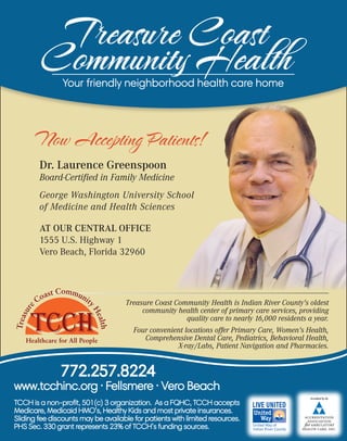 Treasure Coast
Community HealthYour friendly neighborhood health care home
TCCH is a non-profit, 501(c) 3 organization. As a FQHC, TCCH accepts
Medicare, Medicaid HMO’s, Healthy Kids and most private insurances.
Sliding fee discounts may be available for patients with limited resources.
PHS Sec. 330 grant represents 23% of TCCH’s funding sources.
772.257.8224
www.tcchinc.org · Fellsmere · Vero Beach
Now Accepting Patients!
Dr. Laurence Greenspoon
Board-Certified in Family Medicine
George Washington University School
of Medicine and Health Sciences
AT OUR CENTRAL OFFICE
1555 U.S. Highway 1
Vero Beach, Florida 32960
Treasure Coast Community Health is Indian River County’s oldest
community health center of primary care services, providing
quality care to nearly 16,000 residents a year.
Four convenient locations offer Primary Care, Women’s Health,
Comprehensive Dental Care, Pediatrics, Behavioral Health,
X-ray/Labs, Patient Navigation and Pharmacies.
 