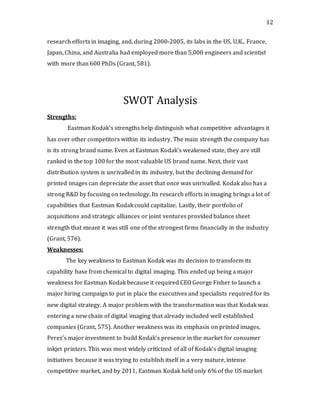 12
research efforts in imaging, and, during 2000-2005, its labs in the US, U.K., France,
Japan, China, and Australia had employed more than 5,000 engineers and scientist
with more than 600 PhDs (Grant, 581).
SWOT Analysis
Strengths:
Eastman Kodak’s strengths help distinguish what competitive advantages it
has over other competitors within its industry. The main strength the company has
is its strong brand name. Even at Eastman Kodak’s weakened state, they are still
ranked in the top 100 for the most valuable US brand name. Next, their vast
distribution system is unrivalled in its industry, but the declining demand for
printed images can depreciate the asset that once was unrivalled. Kodak also has a
strong R&D by focusing on technology. Its research efforts in imaging brings a lot of
capabilities that Eastman Kodak could capitalize. Lastly, their portfolio of
acquisitions and strategic alliances or joint ventures provided balance sheet
strength that meant it was still one of the strongest firms financially in the industry
(Grant, 576).
Weaknesses:
The key weakness to Eastman Kodak was its decision to transform its
capability base from chemical to digital imaging. This ended up being a major
weakness for Eastman Kodak because it required CEO George Fisher to launch a
major hiring campaign to put in place the executives and specialists required for its
new digital strategy. A major problem with the transformation was that Kodak was
entering a new chain of digital imaging that already included well established
companies (Grant, 575). Another weakness was its emphasis on printed images,
Perez’s major investment to build Kodak’s presence in the market for consumer
inkjet printers. This was most widely criticized of all of Kodak’s digital imaging
initiatives because it was trying to establish itself in a very mature, intense
competitive market, and by 2011, Eastman Kodak held only 6% of the US market
 