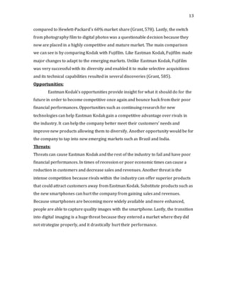 13
compared to Hewlett-Packard’s 60% market share (Grant, 578). Lastly, the switch
from photography film to digital photos was a questionable decision because they
now are placed in a highly competitive and mature market. The main comparison
we can see is by comparing Kodak with Fujifilm. Like Eastman Kodak, Fujifilm made
major changes to adapt to the emerging markets. Unlike Eastman Kodak, Fujifilm
was very successful with its diversity and enabled it to make selective acquisitions
and its technical capabilities resulted in several discoveries (Grant, 585).
Opportunities:
Eastman Kodak’s opportunities provide insight for what it should do for the
future in order to become competitive once again and bounce back from their poor
financial performances. Opportunities such as continuing research for new
technologies can help Eastman Kodak gain a competitive advantage over rivals in
the industry. It can help the company better meet their customers’ needs and
improve new products allowing them to diversify. Another opportunity would be for
the company to tap into new emerging markets such as Brazil and India.
Threats:
Threats can cause Eastman Kodak and the rest of the industry to fail and have poor
financial performances. In times of recession or poor economic times can cause a
reduction in customers and decrease sales and revenues. Another threat is the
intense competition because rivals within the industry can offer superior products
that could attract customers away from Eastman Kodak. Substitute products such as
the new smartphones can hurt the company from gaining sales and revenues.
Because smartphones are becoming more widely available and more enhanced,
people are able to capture quality images with the smartphone. Lastly, the transition
into digital imaging is a huge threat because they entered a market where they did
not strategize properly, and it drastically hurt their performance.
 