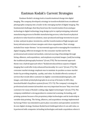 14
Eastman Kodak’s Current Strategies
Eastman Kodak’s strategy took a transformational change into digital
imaging. The company developed a strategy to transform Kodak from a traditional
photographic company into a leader in the emerging market of digital imaging. The
fundamental challenges that they faced was the transformation from analogue
technology to digital technology, long design cycle to rapid prototyping, industrial
manufacturing process to flexible manufacturing process, value based on physical
products to value based on solutions, mass-produced and large inventories to just-
in-time and just-in-place inventories, and the transformation of high margins and
heavy infrastructure to lower margins and a lean organization. Their strategy
included four major themes: “an incremental approach to managing the transition to
digital imaging; different strategies for the consumer market and for the
professional and commercial markets; external sourcing of knowledge through
hiring, alliances, and acquisitions; and emphasis on printed images; [and] harvesting
the traditional photography business” (Grant, 570). The incremental approach
theme was a hybrid approach where “Kodak introduced those aspects of digital
imaging that could offer truly enhanced functionality for users” (Grant, 571). The
consumer market strategy emphasis was to maintain its position as mass-market
leader by providing simplicity, quality, and value. So, Kodak offered a variety of
services that would allow customers to digitize conventional photographs, edit
images, and obtain printed photographs in an array of formats. In 2001, they
launched Kodak’s EasyShare system (Grant, 572-73). The company’s strategy for
professional and commercial markets was very important because “they were lead
customers for many of Kodak’s cutting-edge digital technologies” (Grant, 574). The
company established a strong position in commercial scanning, formatting, and
printing systems because of its proprietary inkjet technologies and its leadership in
variable-data printing. The hiring, alliances, and acquisitions strategy implemented
by George Fisher was intended to put in place executives and specialists needed for
its new digital strategy. Eastman Kodak faced challenged where it can add value, so
it partnered with companies in leading technologies and made acquisitions where it
 