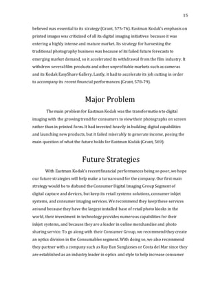 15
believed was essential to its strategy (Grant, 575-76). Eastman Kodak’s emphasis on
printed images was criticized of all its digital imaging initiatives because it was
entering a highly intense and mature market. Its strategy for harvesting the
traditional photography business was because of its failed future forecasts to
emerging market demand, so it accelerated its withdrawal from the film industry. It
withdrew several film products and other unprofitable markets such as cameras
and its Kodak EasyShare Gallery. Lastly, it had to accelerate its job cutting in order
to accompany its recent financial performances (Grant, 578-79).
Major Problem
The main problem for Eastman Kodak was the transformation to digital
imaging with the growing trend for consumers to view their photographs on screen
rather than in printed form. It had invested heavily in building digital capabilities
and launching new products, but it failed miserably to generate income, posing the
main question of what the future holds for Eastman Kodak (Grant, 569).
Future Strategies
With Eastman Kodak’s recent financial performances being so poor, we hope
our future strategies will help make a turnaround for the company. Our first main
strategy would be to disband the Consumer Digital Imaging Group Segment of
digital capture and devices, but keep its retail systems solutions, consumer inkjet
systems, and consumer imaging services. We recommend they keep these services
around because they have the largest installed base of retail photo kiosks in the
world, their investment in technology provides numerous capabilities for their
inkjet systems, and because they are a leader in online merchandise and photo
sharing service. To go along with their Consumer Group, we recommend they create
an optics division in the Consumables segment. With doing so, we also recommend
they partner with a company such as Ray Ban Sunglasses or Costa del Mar since they
are established as an industry leader in optics and style to help increase consumer
 