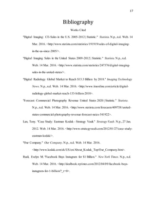 17
Bibliography
Works Cited
"Digital Imaging: CE-Sales in the U.S. 2005-2012 | Statistic." Statista. N.p., n.d. Web. 14
Mar. 2016. <http://www.statista.com/statistics/191919/sales-of-digital-imaging-
in-the-us-since-2005/>.
"Digital Imaging Sales in the United States 2009-2012 | Statistic." Statista. N.p., n.d.
Web. 14 Mar. 2016. <http://www.statista.com/statistics/247376/digital-imaging-
sales-in-the-united-states/>.
"Digital Radiology Global Market to Reach $13.3 Billion by 2018." Imaging Technology
News. N.p., n.d. Web. 14 Mar. 2016. <http://www.itnonline.com/article/digital-
radiology-global-market-reach-133-billion-2018>.
"Forecast: Commercial Photography Revenue United States 2020 | Statistic." Statista.
N.p., n.d. Web. 14 Mar. 2016. <http://www.statista.com/forecasts/409758/united-
states-commercial-photography-revenue-forecast-naics-541922>.
Lan, Tony. "Case Study: Eastman Kodak - Strategy Vault." Strategy Vault. N.p., 27 Jan.
2012. Web. 14 Mar. 2016. <http://www.strategyvault.com/2012/01/27/case-study-
eastman-kodak/>.
"Our Company." Our Company. N.p., n.d. Web. 14 Mar. 2016.
<http://www.kodak.com/ek/US/en/About_Kodak_Top/Our_Company.htm>.
Rusli, Evelyn M. "Facebook Buys Instagram for $1 Billion." New York Times. N.p., n.d.
Web. 14 Mar. 2016. <http://dealbook.nytimes.com/2012/04/09/facebook-buys-
instagram-for-1-billion/?_r=0>.
 