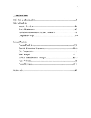 2
Table of Contents:
Brief History & Introduction…………………………………………………………………………….......3
External Analysis:
Industry Overview…………………………………………………………………….……………4-6
General Environment……………………………………………………………………………..6-7
The Industry Environment: Porter’s Five Forces………………..….………………...7-8
Competitive Groups………………………………………………………………………….…….8-9
Internal Analysis:
Financial Analysis……………………………………………………………………...…………9-10
Tangible & Intangible Resources…………………………………………………….…...10-11
Core Competencies……………………………………………………………………………….…11
SWOT Analysis………………………………………………………………………...…………12-13
Eastman Kodak’s Current Strategies……...…………………………….………………12-14
Major Problems…………………………………………………………………..…………………..15
Future Strategies………………..…………………………………………..…………………..15-16
Bibliography……………………………………………………………………………………………..............17
 