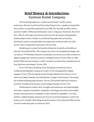 3
Brief History & Introduction:
Eastman Kodak Company
At first, photography was a “studio-based activity,” mostly used by
professions, that was transformed by George Eastman into a rapidly growing hobby
that could be consumed by anybody (Grant, 568). The first fully portable camera
and silver halide roll film sparked Kodak to start a company in Rochester, New York
that “offered a full range of products and services for the amateur photographer.
Kodak quickly became a leader in portable photography with “production,
distribution, and processing facilities throughout the world and with one of the
world’s most recognizable brand names” (Grant, 569).
Kodak began to expand its brand by diving into chemicals and healthcare
after the Second World War. The company was aware of emerging technologies and
“as early as 1979 Kodak produced a remarkably accurate forecast of the evolution of
digital imaging and it had been a pioneer of digital cameras” (Grant, 584). In 1980,
Kodak’s R&D launched initiatives which “resulted in products that embodied several
new electronic technologies” (Grant, 569).
From 1993-2012, Kodak has been attempting to transform “from a
traditional photographic company to a leader in the emerging field of digital
imaging” (Grant, 570). During this stretch, Kodak embodied four themes, one of
which most likely being the most detrimental strategy to the business: “harvesting
the traditional photography business” (Grant, 570) and the belief that customers
would be “bewildered by the pace of technological change” (Grant, 572).
Kodak began to analyze their strengths and weaknesses and acknowledged
that other companies had distinct competitive advantages and underwent multiple
mergers and acquisitions to capitalize on their individual capabilities. Currently,
Kodak is a digital imaging company who focuses on mostly imaging for commercial
purposes, for example, 3D printing and motion picture and commercial films but has
entered a bankruptcy plan as of January 2012.
 