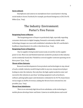 7
Socio-cultural:
Smartphones and cameras in smartphones have caused picture-sharing
social media to boom. Facebook, for example, purchased Instagram, in 2012 for $1
billion (Lan, Tony).
The Industry Environment:
Porter’s Five Forces
Bargaining Power of Buyers:
The bargaining power of buyers is particularly high, especially regarding
consumer electronics in digital imaging. Demand is extremely volatile while
technology changes can cause well-established subsidiaries like GE’s and Kodak’s
healthcare departments to be sold or shut down (Lan, Tony).
Bargaining Power of Suppliers:
Due to suppliers being located numerously around the world, supplier
power is low. Most raw and finished materials needed for products in this industry
can be commonly found, thus “Kodak has several supplier contracts spanning one to
three years” (Lan, Tony).
Threat of New Entrants:
Research and development of new products and technologies to stay ahead
of such a volatile industry would bring trouble to any new, inexperienced player
looking to enter the industry. Not only that, the high capital needed to enter and
succeed in this industry to purchase “printing equipment such as hardware,
software, photographic paper and chemicals is estimated to be 45.7% of purchases
versus wages at 26.8% of revenue, making the threat of new entrants low, but
possible. (Lan, Tony).
Threat from Substitutes:
There is an extremely high threat from substitutes as the technology in
mobile phones develops faster and faster. Cameras in mobile phones and social
 