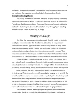 8
media sites have almost completely eliminated the need to carry portable cameras
and use image sharing platforms such as Kodak’s Easyshare (Lan, Tony) .
Rivalry from Existing Players:
The rivalry from existing players in the digital imaging industry is also very
high. Just in media sharing, Kodak’s Easyshare, Shutterfly, Snapfish, Walmart.com’s
Photo Center, Fujifilmnet.com Yahoo Photos, and Sears.com all compete with social
media sites like Instagram. Consumables also hold many strong players including
Hewlett-Packard, Xerox, 3M, and Oji (Lan, Tony).
Strategic Groups
One thing that is unique about this industry is the wide variety of strategies
used by the companies under this classification. Ultimately, all companies are
science-focused with the application of the sciences being utilized in many forms.
However, companies like Kodak, Fujifilm, and Hewlett-Packard are all focused on
business solutions and products, rather than intensive scientific research. These
companies do not have the strongest scientific research capabilities and know that
companies such as 3M and Xerox have R&D capabilities that affect other industries.
3M and Xerox are examples of the next strategic group. This group is much
more scientific and research based. Companies in this group focus more on creating
technological solutions and improvements. For example 3M has divisions that work
on creating efficient energy, mining, and automotive solutions as well as many more.
Apple, Samsung, and other smartphone producers are a part of the third
strategic group. These companies do not focus on digital imaging; however, with the
new influx of demand for phone cameras and the popularity of photo-sharing social
media outlets, these companies have essentially taken over the portable camera
market. Digital single-lens reflex cameras (DSLR) are not as commonly seen on the
streets as often as one sees people taking pictures on their phone. These companies
are more focused on computer and software than digital imaging solutions.
The difference between the two groups is recognition of capabilities and
competencies. Kodak, for example, has acknowledged that they are inefficient at
 