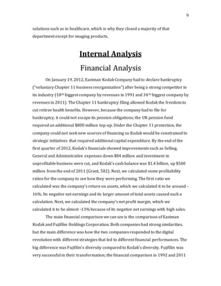 9
solutions such as in healthcare, which is why they closed a majority of that
department except for imaging products.
Internal Analysis
Financial Analysis
On January 19, 2012, Eastman Kodak Company had to declare bankruptcy
(“voluntary Chapter 11 business reorganization”) after being a strong competitor in
its industry (18th biggest company by revenues in 1991 and 34th biggest company by
revenues in 2011). The Chapter 11 bankruptcy filing allowed Kodak the freedom to
cut retiree health benefits. However, because the company had to file for
bankruptcy, it could not escape its pension obligations; the UK pension fund
required an additional $800 million top-up. Under the Chapter 11 protection, the
company could not seek new sources of financing so Kodak would be constrained to
strategic initiatives that required additional capital expenditure. By the end of the
first quarter of 2012, Kodak’s financials showed improvements such as Selling,
General and Administrative expenses down $84 million and investment in
unprofitable business were cut, and Kodak’s cash balance was $1.4 billion, up $500
million from the end of 2011 (Grant, 582). Next, we calculated some profitability
ratios for the company to see how they were performing. The first ratio we
calculated was the company’s return on assets, which we calculated it to be around -
16%. Its negative net earnings and its larger amount of total assets caused such a
calculation. Next, we calculated the company’s net profit margin, which we
calculated it to be almost -13% because of its negative net earnings with high sales.
The main financial comparison we can see is the comparison of Eastman
Kodak and Fujifilm Holdings Corporation. Both companies had strong similarities,
but the main difference was how the two companies responded to the digital
revolution with different strategies that led to different financial performances. The
big difference was Fujifilm’s diversity compared to Kodak’s diversity. Fujifilm was
very successful in their transformation; the financial comparison in 1992 and 2011
 