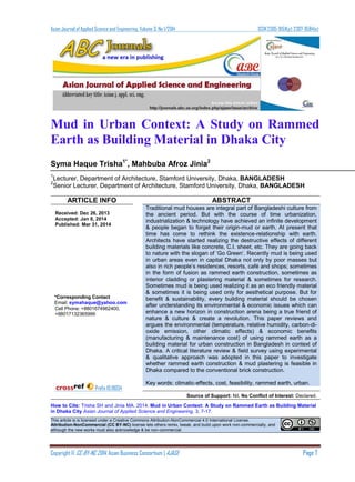 Asian Journal of Applied Science and Engineering, Volume 3, No 1/2014 ISSN 2305-915X(p); 2307-9584(e)
Copyright © CC-BY-NC 2014, Asian Business Consortium | AJASE Page 7
Mud in Urban Context: A Study on Rammed
Earth as Building Material in Dhaka City
Syma Haque Trisha1*
, Mahbuba Afroz Jinia2
1
Lecturer, Department of Architecture, Stamford University, Dhaka, BANGLADESH
2
Senior Lecturer, Department of Architecture, Stamford University, Dhaka, BANGLADESH
ARTICLE INFO ABSTRACT
Received: Dec 26, 2013
Accepted: Jan 8, 2014
Published: Mar 31, 2014
*Corresponding Contact
Email: symahaque@yahoo.com
Cell Phone: +8801674962400,
+88017132365999
Prefix 10.18034
Traditional mud houses are integral part of Bangladeshi culture from
the ancient period. But with the course of time urbanization,
industrialization & technology have achieved an infinite development
& people began to forget their origin-mud or earth. At present that
time has come to rethink the existence-relationship with earth.
Architects have started realizing the destructive effects of different
building materials like concrete, C.I. sheet, etc. They are going back
to nature with the slogan of ‘Go Green’. Recently mud is being used
in urban areas even in capital Dhaka not only by poor masses but
also in rich people’s residences, resorts, café and shops; sometimes
in the form of fusion as rammed earth construction, sometimes as
interior cladding or plastering material & sometimes for research.
Sometimes mud is being used realizing it as an eco friendly material
& sometimes it is being used only for aesthetical purpose. But for
benefit & sustainability, every building material should be chosen
after understanding its environmental & economic issues which can
enhance a new horizon in construction arena being a true friend of
nature & culture & create a revolution. This paper reviews and
argues the environmental (temperature, relative humidity, carbon-di-
oxide emission, other climatic effects) & economic benefits
(manufacturing & maintenance cost) of using rammed earth as a
building material for urban construction in Bangladesh in context of
Dhaka. A critical literature review & field survey using experimental
& qualitative approach was adopted in this paper to investigate
whether rammed earth construction & mud plastering is feasible in
Dhaka compared to the conventional brick construction.
Key words: climatic-effects, cost, feasibility, rammed earth, urban.
Source of Support: Nil, No Conflict of Interest: Declared.
How to Cite: Trisha SH and Jinia MA. 2014. Mud in Urban Context: A Study on Rammed Earth as Building Material
in Dhaka City Asian Journal of Applied Science and Engineering, 3, 7-17.
This article is is licensed under a Creative Commons Attribution-NonCommercial 4.0 International License.
Attribution-NonCommercial (CC BY-NC) license lets others remix, tweak, and build upon work non-commercially, and
although the new works must also acknowledge & be non-commercial.
 