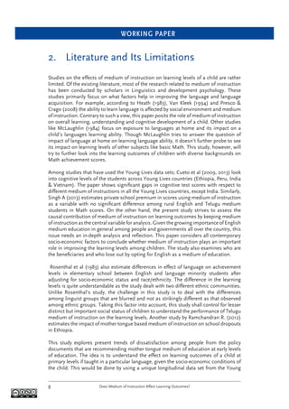 WORKING PAPER
Does Medium of Instruction Affect Learning Outcomes?8
2. Literature and Its Limitations
Studies on the effects of medium of instruction on learning levels of a child are rather
limited. Of the existing literature, most of the research related to medium of instruction
has been conducted by scholars in Linguistics and development psychology. These
studies primarily focus on what factors help in improving the language and language
acquisition. For example, according to Heath (1983), Van Kleek (1994) and Presco &
Crago (2008) the ability to learn language is affected by social environment and medium
of instruction. Contrary to such a view, this paper posits the role of medium of instruction
on overall learning, understanding and cognitive development of a child. Other studies
like McLaughlin (1984) focus on exposure to languages at home and its impact on a
child’s languages learning ability. Though McLaughlin tries to answer the question of
impact of language at home on learning language ability, it doesn’t further probe to see
its impact on learning levels of other subjects like basic Math. This study, however, will
try to further look into the learning outcomes of children with diverse backgrounds on
Math achievement scores.
Among studies that have used the Young Lives data sets; Cueto et al (2009, 2013) look
into cognitive levels of the students across Young Lives countries (Ethiopia, Peru, India
& Vietnam). The paper shows signiﬁcant gaps in cognitive test scores with respect to
different medium of instructions in all the Young Lives countries, except India. Similarly,
Singh A (2013) estimates private school premium in scores using medium of instruction
as a variable with no signiﬁcant difference among rural English and Telugu medium
students in Math scores. On the other hand, the present study strives to assess the
causal contribution of medium of instruction on learning outcomes by keeping medium
of instruction as the central variable for analysis. Given the growing importance of English
medium education in general among people and governments all over the country, this
issue needs an in-depth analysis and reﬂection. This paper considers all contemporary
socio-economic factors to conclude whether medium of instruction plays an important
role in improving the learning levels among children. The study also examines who are
the beneﬁciaries and who lose out by opting for English as a medium of education.
Rosenthal et al (1983) also estimate differences in effect of language on achievement
levels in elementary school between English and language minority students after
adjusting for socio-economic status and race/ethnicity. The difference in the learning
levels is quite understandable as the study dealt with two different ethnic communities.
Unlike Rosenthal’s study, the challenge in this study is to deal with the differences
among linguist groups that are blurred and not as strikingly different as that observed
among ethnic groups. Taking this factor into account, this study shall control for lesser
distinct but important social status of children to understand the performance of Telugu
medium of instruction on the learning levels. Another study by Ramchandran R. (2012)
estimates the impact of mother tongue based medium of instruction on school dropouts
in Ethiopia.
This study explores present trends of dissatisfaction among people from the policy
documents that are recommending mother tongue medium of education at early levels
of education. The idea is to understand the effect on learning outcomes of a child at
primary levels if taught in a particular language, given the socio-economic conditions of
the child. This would be done by using a unique longitudinal data set from the Young
 