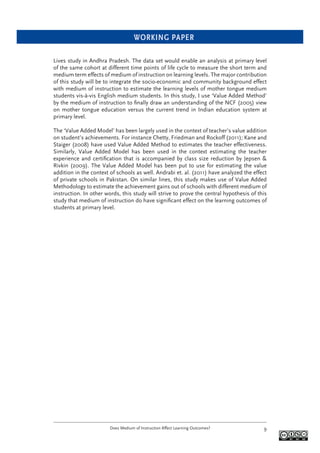 WORKING PAPER
Does Medium of Instruction Affect Learning Outcomes? 9
Lives study in Andhra Pradesh. The data set would enable an analysis at primary level
of the same cohort at different time points of life cycle to measure the short term and
medium term effects of medium of instruction on learning levels. The major contribution
of this study will be to integrate the socio-economic and community background effect
with medium of instruction to estimate the learning levels of mother tongue medium
students vis-à-vis English medium students. In this study, I use ‘Value Added Method’
by the medium of instruction to ﬁnally draw an understanding of the NCF (2005) view
on mother tongue education versus the current trend in Indian education system at
primary level.
The ‘Value Added Model’ has been largely used in the context of teacher’s value addition
on student’s achievements. For instance Chetty, Friedman and Rockoff (2011); Kane and
Staiger (2008) have used Value Added Method to estimates the teacher effectiveness.
Similarly, Value Added Model has been used in the context estimating the teacher
experience and certiﬁcation that is accompanied by class size reduction by Jepsen &
Rivkin (2009). The Value Added Model has been put to use for estimating the value
addition in the context of schools as well. Andrabi et. al. (2011) have analyzed the effect
of private schools in Pakistan. On similar lines, this study makes use of Value Added
Methodology to estimate the achievement gains out of schools with different medium of
instruction. In other words, this study will strive to prove the central hypothesis of this
study that medium of instruction do have signiﬁcant effect on the learning outcomes of
students at primary level.
 