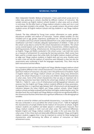 WORKING PAPER
Does Medium of Instruction Affect Learning Outcomes? 11
Main Independent Variable: Medium of Instruction. I have used school survey (2011) to
collect data pertaining to schools classiﬁed by different medium of instruction. My
sample contains 49 English medium schools located in urban areas and 29 schools
in rural areas. On the other hand, 35 Telugu medium schools in urban and 109 in rural
areas have been included in the sample. Thus, our sample contains 182 primary school
students across 78 English medium schools and 694 students in 144 Telugu medium
schools.
Controls. The data collected by Young Lives contain information on caste, gender,
educational variables and medium of instruction. Teacher related variables are also
included such as age, gender, experience, qualiﬁcation etc. The school level survey of
2011 includes a set of 250 schools randomly selected from rural, urban and type of school
stratiﬁcation such that it indicates adequate representation of children. I make use of
the school survey data to control for the school characteristics of students. The school
survey covered aspects such as teacher and class characteristics, children experiences,
teaching processes, funding, infrastructure etc. Among various subject-wise tests such
as English, Telugu and Maths conducted in the school survey; I use math test scores
as a measure of achievement for assessing the learning outcomes. Math scores have
been used for a simple reason that unlike math, the English medium students will have
an edge over Telugu medium students in English tests and vice versa. Another point
to note is that not only the medium of instruction were followed in class but also the
assessments were conducted in both the languages respectively. Thus, there may be
both instructional and test effects.
It is important to look into how the English and Telugu (Mother tongue) medium school
going students differed in their school characteristics since other school characteristics,
apart from medium of instruction, also play a role in the performance of students. Pupils
in English medium and Telugu medium schools are similar along many dimensions
such as the school infrastructure in rural areas and children household characteristics
in urban areas. Some of the school characteristics that can play an important role in
the learning outcomes have been listed by the school type (medium of instruction) in
Table A1.1. Table A1.1 uses a mix of infrastructural and demographical indicators and
assesses how the English and Telugu medium students differed on these parameters.
As expected there is a signiﬁcant gap between both infrastructural and demographical
indicators between the urban English and Telugu medium schools. Urban English
medium schools are better endowed with facilities and higher student-teacher ratios. On
the other hand, the rural English and Telugu Medium schools do not signiﬁcantly differ in
the infrastructural facilities while there exist signiﬁcant differences in the demographical
variables.
In order to control for children and household characteristics, I use data from round 3
that was conducted in 2010 just before the school survey of 2011. Table A2 highlights
the characteristics of sample children by the medium of instruction at schools. English
medium students are wealthier and better placed in anthropometric measures than
Telugu medium students in both rural and urban areas. The nutritional differences
between English and Telugu medium students are wider in the rural areas than the
urban areas. In fact, these stark and observable differences between Telugu and English
medium students suggests that it may be important to control for these background
characteristics while estimating the effects of medium of instruction on Math
achievement scores.
 