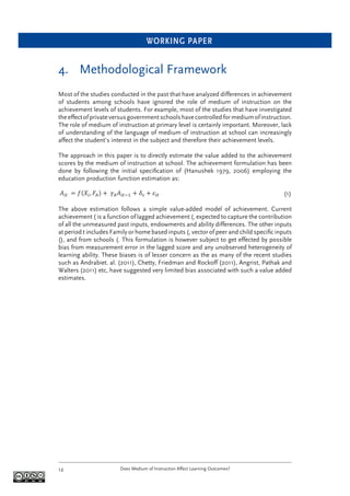 WORKING PAPER
Does Medium of Instruction Affect Learning Outcomes?12
4. Methodological Framework
Most of the studies conducted in the past that have analyzed differences in achievement
of students among schools have ignored the role of medium of instruction on the
achievement levels of students. For example, most of the studies that have investigated
theeffectofprivateversusgovernmentschoolshavecontrolledformediumofinstruction.
The role of medium of instruction at primary level is certainly important. Moreover, lack
of understanding of the language of medium of instruction at school can increasingly
affect the student’s interest in the subject and therefore their achievement levels.
The approach in this paper is to directly estimate the value added to the achievement
scores by the medium of instruction at school. The achievement formulation has been
done by following the initial speciﬁcation of (Hanushek 1979, 2006) employing the
education production function estimation as:
(1)
The above estimation follows a simple value-added model of achievement. Current
achievement ( is a function of lagged achievement (, expected to capture the contribution
of all the unmeasured past inputs, endowments and ability differences. The other inputs
at period t includes Family or home based inputs (, vector of peer and child speciﬁc inputs
(), and from schools (. This formulation is however subject to get effected by possible
bias from measurement error in the lagged score and any unobserved heterogeneity of
learning ability. These biases is of lesser concern as the as many of the recent studies
such as Andrabiet. al. (2011), Chetty, Friedman and Rockoff (2011), Angrist, Pathak and
Walters (2011) etc, have suggested very limited bias associated with such a value added
estimates.
 