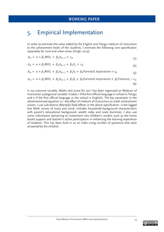 WORKING PAPER
Does Medium of Instruction Affect Learning Outcomes? 13
5. Empirical Implementation
In order to estimate the value added by the English and Telugu medium of instruction
to the achievement levels of the students, I estimate the following core speciﬁcation
separately for rural and urban areas (Singh, 2013):
(1)
(2)
(3)
+
(4)
is my outcome variable, Maths test score for 2011 has been regressed on Medium of
Instruction (categorical variable: it takes 1 if the ﬁrst ofﬁcial language in school is Telugu
and 0 if the ﬁrst ofﬁcial language in the school is English). The key parameter in the
aforementioned equation is—the effect of medium of instruction on math achievement
scores. I use sub-district (Mandal) ﬁxed effects in the above speciﬁcation. is the lagged
test Math scores of 2009 and 2006; includes household background characteristics
with parent’s educational background, wealth index and caste dummies. I also use
some information pertaining to investment into children’s studies such as the home
based support and teacher’s active participation in enhancing the learning experience
of students. This has been built in as an index using number of questions that were
answered by the children.
 