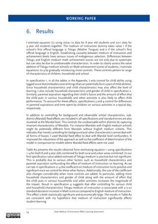 WORKING PAPER
Does Medium of Instruction Affect Learning Outcomes?14
6. Results
I estimate equation (1) using 2009–10 data for 8 year old students and 2011 data for
9 year old students together. The medium of instruction dummy takes value 1 if the
school’s ﬁrst ofﬁcial language is Telugu (Mother Tongue) and 0 if the school’s ﬁrst
ofﬁcial language is English. Establishing causality between medium of instruction and
achievement levels have serious issues of endogenous selection. Differences between
Telugu and English medium math achievement scores are not only due to systematic
but can also be due to unobservable characteristics. In order to clearly assess the value
addition of Telugu medium schools on Math achievement scores of students, I estimate
equations1 to 4 by gradually introducing more controls. These controls pertain to range
of characteristics of children, household and school.
In speciﬁcation 1, in all the tables in the Appendix, I only control for child ability using
lagged score that embodies several things that can potentially form a part of child abilities.
Since household characteristics and child characteristics may also affect the level of
learning, I also include household characteristics and gender of child in speciﬁcation 2.
Similarly, parental aspiration regarding their child’s future and the amount of effort that
the child puts in various households and other activities is also likely to affect child
performance. To account for these effects, speciﬁcations 3 and 4 control for differences
in parental aspirations and time spent by children on various activities in a typical day,
respectively.
In addition to controlling for background and observable school characteristics, sub-
district (Mandal) ﬁxed effects are included in all speciﬁcations and standard errors are also
clustered at the Mandal level. This controls the unobservable within districts by capturing
invariant characteristics of Mandals. For instance Mandals with English medium schools
might be potentially different from Mandals without English medium schools. This
indicates that merely controlling for background and other characteristics cannot deal with
all forms of biases; I used Mandal ﬁxed effect to deal with Mandal level confounders. It
improved the robustness of the approach as well as the coefﬁcient of determination of the
model in comparison to models where Mandal ﬁxed effects were not used.
Table A2 presents the results obtained from estimating equation 1 using speciﬁcations
1–4 for both 8 and 9 year olds combined for both rural and urban areas combined. In our
ﬁrst speciﬁcation value added estimate of Telugu medium is positive but not signiﬁcant.
This is probably due to various other factors such as household characteristics and
parental aspiration confounding the effect of medium of instruction on learning. As we
can see in speciﬁcations 2–4 the coefﬁcient on medium of instruction turns positive and
signiﬁcant once we control for these other factors. Additionally, the size of the coefﬁcient
also changes considerably when more controls are added. In particular, adding more
household characteristics and gender of child along with the amount of effort that
the child puts in various households and other activities increases the magnitude of
the impact. Result in speciﬁcation 4 suggests that after controlling for various child
and household characteristics Telugu medium of instruction is associated with a 0.22
standard deviation increase in Math score as compared to English medium of instruction.
This effect is both statistically signiﬁcant and economically large. The results in Table A2
are consistent with my hypothesis that medium of instruction signiﬁcantly affects
student learning.
 