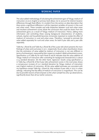 WORKING PAPER
Does Medium of Instruction Affect Learning Outcomes? 15
The value added methodology of calculating the achievement gain of Telugu medium of
instruction vis-à-vis English at primary level allows me to account for distinct location
differences through ﬁxed effects. It is evident from the section on data description that
there exists a signiﬁcant difference in all the important variables of concern in the rural
and urban areas. These complex and wide disparities between rural and urban areas
and resultant achievement scores dilute the conclusion that could be drawn from the
achievement gains as a result of Telugu medium of instruction. Hence, adding more
information and controlling these varying background characteristics of students,
schools, teacher and household becomes immensely important to isolate the effect of
medium of instruction in rural and urban areas. Therefore, I proceed to estimate the
value added separately for rural and urban areas, for both 8 year olds and 9 year olds
separately.
Table A3.1 (Panel A) and Table A3.2 (Panel B) of the 9 year old cohort presents the main
ﬁndings of urban and rural areas in 2011, respectively. Rural–urban classiﬁcation shows
that the estimation of value added by medium of instruction is not very different in
terms of achievement, measured by their impact on student’s Math achievement scores.
Speciﬁcation 4 of Table A3 for each Panel A and B indicates that the value addition of
Telugu medium of instruction after controlling for background characteristics is about
0.14 standard deviation. On the other hand, regression results using speciﬁcation 4
in Table A4.2 (Panel B) of the 8 year olds achievement scores in the rural areas shows
a conspicuous increase of 0.21 standard deviation by Telugu medium of instruction
over English medium of instruction. All the value added estimates are consistent with
my hypothesis except Table A4.1 (Panel A), that analyses 8 year olds in 2010 in urban
settings, indicating that the effect of medium of instruction is insigniﬁcant. This can be
due to possible reasons of lack of power as the urban sample has only 140 observations,
signiﬁcantly lesser than all our earlier scenarios.
 