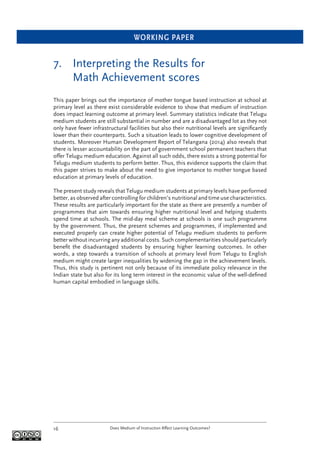 WORKING PAPER
Does Medium of Instruction Affect Learning Outcomes?16
7. Interpreting the Results for
Math Achievement scores
This paper brings out the importance of mother tongue based instruction at school at
primary level as there exist considerable evidence to show that medium of instruction
does impact learning outcome at primary level. Summary statistics indicate that Telugu
medium students are still substantial in number and are a disadvantaged lot as they not
only have fewer infrastructural facilities but also their nutritional levels are signiﬁcantly
lower than their counterparts. Such a situation leads to lower cognitive development of
students. Moreover Human Development Report of Telangana (2014) also reveals that
there is lesser accountability on the part of government school permanent teachers that
offer Telugu medium education. Against all such odds, there exists a strong potential for
Telugu medium students to perform better. Thus, this evidence supports the claim that
this paper strives to make about the need to give importance to mother tongue based
education at primary levels of education.
The present study reveals that Telugu medium students at primary levels have performed
better, as observed after controlling for children’s nutritional and time use characteristics.
These results are particularly important for the state as there are presently a number of
programmes that aim towards ensuring higher nutritional level and helping students
spend time at schools. The mid-day meal scheme at schools is one such programme
by the government. Thus, the present schemes and programmes, if implemented and
executed properly can create higher potential of Telugu medium students to perform
better without incurring any additional costs. Such complementarities should particularly
beneﬁt the disadvantaged students by ensuring higher learning outcomes. In other
words, a step towards a transition of schools at primary level from Telugu to English
medium might create larger inequalities by widening the gap in the achievement levels.
Thus, this study is pertinent not only because of its immediate policy relevance in the
Indian state but also for its long term interest in the economic value of the well-deﬁned
human capital embodied in language skills.
 