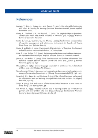 WORKING PAPER
Does Medium of Instruction Affect Learning Outcomes?18
References
Andrabi, T., Das, J., Khwaja, A.I., and Zajonc, T. (2011). Do value-added estimates
add value? Accounting for learning dynamics. American Economic Journal: Applied
Economics, 29–54.
Chetty, R., Friedman, J. N., and Rockoff, J.E. (2011). The long-term impacts of teachers:
Teacher value-added and student outcomes in adulthood (No. w17699). National
Bureau of Economic Research.
Cueto, S., Leon, J., Guerrero, G., and Muñoz, I. (2009).Psychometric characteristics
of cognitive development and achievement instruments in Round 2 of Young
Lives. Young Lives Technical Note, 15.
Cueto, S. and León, J. (2013). Psychometric Characteristics of Cognitive Development
and Achievement Instruments in Round 3 of Young Lives.
Kane, T. J. and Staiger, D.O. (2008). Estimating teacher impacts on student achievement:
An experimental evaluation (No. w14607).National Bureau of Economic Research.
Jepsen, C. and Rivkin, S. (2009). Class Size Reduction and Student Achievement The
Potential Tradeoff between Teacher Quality and Class Size. Journal of Human
Resources, 44(1), 223–250.
McLaughlin, B. (1984). Second language acquisition in childhood. Vol. 1: Preschool
children (2nd ed.). Hillsdale, NJ: Erlbaum.
Ramachandran, R. (2012). Language use in education and primary schooling attainment:
evidence from a natural experiment in Ethiopia. Documents de treball IEB, (34), 1–49.
Rosenthal, A.S., Baker, K., and Ginsburg, A. (1983).The effect of language background
on achievement level and learning among elementary school students. Sociology of
Education, 157–169.
Singh, A. (2013). Size and sources of the Private School Premium in test scores in
India. Young Lives Working Paper, 98.
Van Kleeck, A. (1994). Potential cultural bias in training parents as conversational
partners with their children who have delays in language development. American
Journal of Speech-Language Pathology, 3(1), 67–78.
 