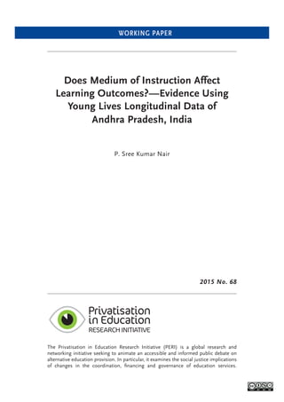 WORKING PAPER
Does Medium of Instruction Affect
Learning Outcomes?—Evidence Using
Young Lives Longitudinal Data of
Andhra Pradesh, India
P. Sree Kumar Nair
The Privatisation in Education Research Initiative (PERI) is a global research and
networking initiative seeking to animate an accessible and informed public debate on
alternative education provision. In particular, it examines the social justice implications
of changes in the coordination, ﬁnancing and governance of education services.
2015 No. 68
 