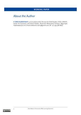 WORKING PAPER
Does Medium of Instruction Affect Learning Outcomes?2
About the Author
P. SREE KUMAR NAIR is a Consultant at the Division for Child Studies, CESS–UNICEF,
Center for Economic and Social Studies, Nizamiah Observatory Campus, Begumpet,
Hyderabad-500 016; Email:sreekumar.nair15@gmail.com; M: +91 949 486 8667.
 