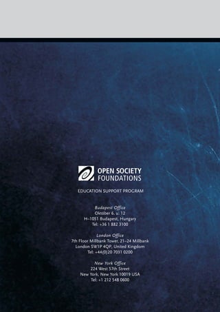 EDUCATION SUPPORT PROGRAM
Budapest Office
Október 6. u. 12
H–1051 Budapest, Hungary
Tel: +36 1 882 3100
London Office
7th Floor Millbank Tower, 21–24 Millbank
London SW1P 4QP, United Kingdom
Tel: +44(0)20 7031 0200
New York Office
224 West 57th Street
New York, New York 10019 USA
Tel: +1 212 548 0600
 