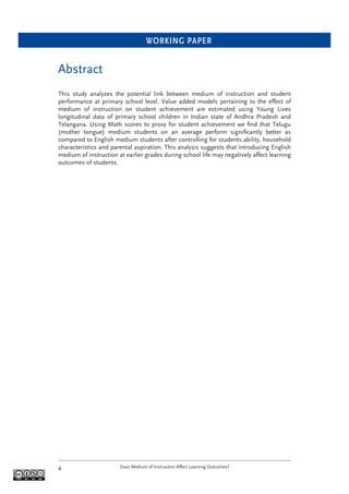 WORKING PAPER
Does Medium of Instruction Affect Learning Outcomes?4
Abstract
This study analyzes the potential link between medium of instruction and student
performance at primary school level. Value added models pertaining to the effect of
medium of instruction on student achievement are estimated using Young Lives
longitudinal data of primary school children in Indian state of Andhra Pradesh and
Telangana. Using Math scores to proxy for student achievement we ﬁnd that Telugu
(mother tongue) medium students on an average perform signiﬁcantly better as
compared to English medium students after controlling for students ability, household
characteristics and parental aspiration. This analysis suggests that introducing English
medium of instruction at earlier grades during school life may negatively affect learning
outcomes of students.
 