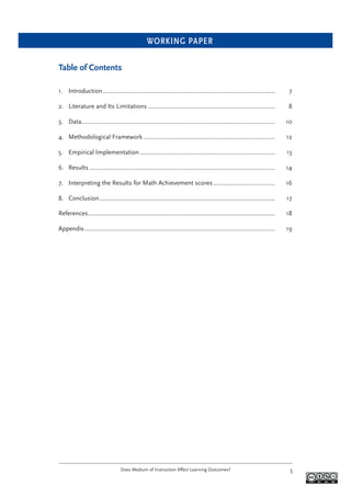WORKING PAPER
Does Medium of Instruction Affect Learning Outcomes? 5
Table of Contents
1. Introduction.......................................................................................................... 7
2. Literature and Its Limitations .............................................................................. 8
3. Data....................................................................................................................... 10
4. Methodological Framework................................................................................. 12
5. Empirical Implementation ................................................................................... 13
6. Results .................................................................................................................. 14
7. Interpreting the Results for Math Achievement scores...................................... 16
8. Conclusion............................................................................................................ 17
References................................................................................................................... 18
Appendix..................................................................................................................... 19
 
