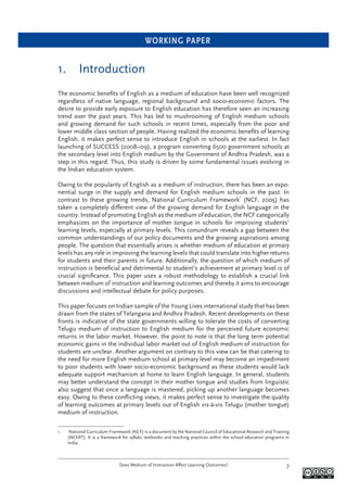 WORKING PAPER
Does Medium of Instruction Affect Learning Outcomes? 7
1. Introduction
The economic beneﬁts of English as a medium of education have been well recognized
regardless of native language, regional background and socio-economic factors. The
desire to provide early exposure to English education has therefore seen an increasing
trend over the past years. This has led to mushrooming of English medium schools
and growing demand for such schools in recent times, especially from the poor and
lower middle class section of people. Having realized the economic beneﬁts of learning
English, it makes perfect sense to introduce English in schools at the earliest. In fact
launching of SUCCESS (2008–09), a program converting 6500 government schools at
the secondary level into English medium by the Government of Andhra Pradesh, was a
step in this regard. Thus, this study is driven by some fundamental issues evolving in
the Indian education system.
Owing to the popularity of English as a medium of instruction, there has been an expo-
nential surge in the supply and demand for English medium schools in the past. In
contrast to these growing trends, National Curriculum Framework1
(NCF, 2005) has
taken a completely different view of the growing demand for English language in the
country. Instead of promoting English as the medium of education, the NCF categorically
emphasizes on the importance of mother tongue in schools for improving students’
learning levels, especially at primary levels. This conundrum reveals a gap between the
common understandings of our policy documents and the growing aspirations among
people. The question that essentially arises is whether medium of education at primary
levels has any role in improving the learning levels that could translate into higher returns
for students and their parents in future. Additionally, the question of which medium of
instruction is beneﬁcial and detrimental to student’s achievement at primary level is of
crucial signiﬁcance. This paper uses a robust methodology to establish a crucial link
between medium of instruction and learning outcomes and thereby it aims to encourage
discussions and intellectual debate for policy purposes.
This paper focuses on Indian sample of the Young Lives international study that has been
drawn from the states of Telangana and Andhra Pradesh. Recent developments on these
fronts is indicative of the state governments willing to tolerate the costs of converting
Telugu medium of instruction to English medium for the perceived future economic
returns in the labor market. However, the point to note is that the long term potential
economic gains in the individual labor market out of English medium of instruction for
students are unclear. Another argument on contrary to this view can be that catering to
the need for more English medium school at primary level may become an impediment
to poor students with lower socio-economic background as these students would lack
adequate support mechanism at home to learn English language. In general, students
may better understand the concept in their mother tongue and studies from linguistic
also suggest that once a language is mastered, picking up another language becomes
easy. Owing to these conﬂicting views, it makes perfect sense to investigate the quality
of learning outcomes at primary levels out of English vis-à-vis Telugu (mother tongue)
medium of instruction.
1. National Curriculum Framework (NCF) is a document by the National Council of Educational Research and Training
(NCERT). It is a framework for syllabi, textbooks and teaching practices within the school education programs in
India.
 