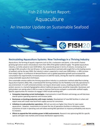 1 Produced in association with
Recirculating Aquaculture Systems: New Technology in a Thriving Industry
Aquaculture, the farming of aquatic organisms such as fish, crustaceans and plants, is the world’s fastest-
growing agriculture sector and produces more than 50% of the global seafood supply. The global aquaculture
industry, currently valued at over $144 billion, has consistently grown in terms of volume, increasing at an
average of 8% annually in the last 20 years. In 2014, aquaculture overtook wild-caught fish as the leading source
of seafood, and by the year 2020, the industry’s value is expected to reach over $200 billion—a 38% increase
from today’s figure. A confluence of demand factors such as global population growth and increased fish
consumption has exponentially increased pressure on wild fish stocks, driving the need for seafood produced
using sustainable aquaculture techniques.
One sustainable solution within the thriving aquaculture industry is a production method called Recirculating
Aquaculture Systems (RAS). RAS, a land-based fish farming method, has the flexibility to be fully operational in
any environment. It is self-contained and does not require direct water access, enabling abundant and fresh
protein sources in a myriad of geographies where traditional aquaculture would be impossible. Businesses and
policymakers are seeing value in RAS as a way to improve food access and gain a sustainable seafood supply.
Specific opportunities for investors to engage in RAS include working with:
 Companies improving current technologies. Improvements in tank filtration and energy use will decrease
overall system operating expenses and increase yields.
 Businesses co-locating production with major markets. Development of new RAS facilities in urban and
export areas will create new local fresh supply sources for consumers.
 Initiatives to scale production operations. RAS set-up costs are higher than those for open-water
aquaculture. However, investments to increase the size of operations facilities or otherwise create
economies of scale in operating costs will allow existing RAS operations to improve profitability and returns
to investors.
 Efforts to expand the fish varieties grown in RAS environments. Research into optimizing RAS for specific
species will open new markets and increase distribution opportunities.
Fish 2.0 Market Report:
Aquaculture
An Investor Update on Sustainable Seafood
Fish 2.0 Market Report: Aquaculture
2015
 
