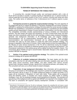 TA 8544-MON: Supporting Social Protection Reforms
TERMS OF REFERENCE FOR CONSULTANTS
1. A consulting firm, recruited through quality- and cost-based selection with a ratio of
80:20 will be recruited to provide 13 person-months of international and 17 person-months of
national expertise for the entire duration of the TA (27 months), including their travel and other
costs. The outline terms of reference of the 5 international and 5 national experts is given
below.
1
2. Participative process to update the social protection strategy. The main objective of
the assignment will be to support the Ministry of Population Development and Social Protection
(MPDSP) in updating the social protection strategy (formerly called the social security strategy).
MPDSP has established a consultative committee supported by a secretariat and will establish
working groups respectively in charge of social insurance, social welfare, and the labor market.
The consultative committee includes representatives of various ministries and international
partners. The team leader will support the secretariat. For each of these three areas, the team
leader and other consultants under the firm will undertake a critical review of present strategies,
generate new background information to fill knowledge gaps, and prepare strategic
recommendations and an implementation framework with key activities. These strategic
recommendations and implementation framework will be validated by the consultative
committee and used by the team leader to update the draft social protection strategy. The
process is expected to take about 24 months. Labor market issues are also the responsibility of
the Ministry of Labor whose involvement in the TA will be determined during the inception
phase. The EA intends to establish an additional working group on population development. The
Consultants involvement in this working group will be agreed during the inception mission. The
Consultants will be flexible enough to accommodate reasonable changes to the scope of the
studies if MPDSP so requests.
3. Outline of the updated social protection strategy. The outline of the updated social
protection strategy will be agreed with MPDSP.
4. Collection of available background information. The team leader and the other
consultants under the firm will collect existing data and information available under each of the
three areas (social insurance, social welfare, and labor market) from various sources
(government, domestic research groups, reports from international partners, civil society, etc.).
The consultants will carry out a critical review of present strategies.
5. Preparation of new background information. New information will be generated by
the group of consultants to fill knowledge gaps required to update the social protection strategy.
New information will be of about 10-15 pages background papers (in English and these 10-15
pages will be translated in Mongolian) on each topic below. These papers will be prepared
along the following outline: (i) situation and impact analysis; (ii) critical review of existing
strategies, if any; and (iii) proposed strategic recommendations for Mongolia. The priorities and
sequencing of the background will be agreed with MPDSP and reported in the inception report.
The team of consultants will organize capacity development activities in consultation with
Recruitment of all personnel under the TA will be merit-based. However the consulting firm will ensure a good
gender balance, especially between the team leader and the deputy team leader. Many social protection programs
are related to women and children, and it is particularly important to include in the consultant team both men and
women, as a balanced and merit-based representation will strengthen gender equity.
 