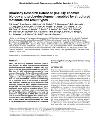 Nucleic Acids Research Advance Access published December 4, 2014 
Nucleic Acids Research, 2014 1 
doi: 10.1093/nar/gku1244 
BioAssay Research Database (BARD): chemical 
biology and probe-development enabled by structured 
metadata and result types 
E.A. Howe1, A. de Souza1,*, D.L. Lahr1, S. Chatwin1, P. Montgomery1, B.R. Alexander1, 
D.-T. Nguyen2, Y. Cruz3, D.A. Stonich4, G. Walzer1, J.T. Rose1, S.C. Picard1, Z. Liu1, 
J.N. Rose1, X. Xiang1, J. Asiedu1, D. Durkin1, J. Levine1, J.J. Yang5, S.C. Sch¨ urer6, 
J.C. Braisted2, N. Southall2, M.R. Southern3, T.D.Y. Chung4, S. Brudz1, C. Tanega2, 
S.L. Schreiber1, J.A. Bittker1, R. Guha2,* and P.A. Clemons1,* 
1Center for the Science of Therapeutics, Broad Institute, 415 Main Street, Cambridge, MA 02142, USA, 2National 
Center for Advancing Translational Sciences (NCATS), National Institutes of Health (NIH), 9800 Medical Center 
Drive, Rockville, MD 20850, USA, 3The Translational Research Institute, The Scripps Research Institute, 130 Scripps 
Way, Jupiter, FL 33458, USA, 4 Conrad Prebys Center for Chemical Genomics, Sanford|Burnham Medical Research 
Institute, 10901 N. Torrey Pines Road, La Jolla, CA 92037, USA, 5University of New Mexico Center for Molecular 
Discovery, University of New Mexico Health Sciences Center, 2500 Marble Avenue NE, Albuquerque, NM 87131, 
USA and 6Center for Computational Science, University of Miami, 1320 S. Dixie Highway, Gables One Tower, Coral 
Gables, FL 33146, USA 
Received August 29, 2014; Revised November 11, 2014; Accepted November 12, 2014 
ABSTRACT 
BARD, the BioAssay Research Database (https:// 
bard.nih.gov/) is a public database and suite of tools 
developed to provide access to bioassay data pro-duced 
by the NIH Molecular Libraries Program (MLP). 
Data from 631 MLP projects were migrated to a new 
structured vocabulary designed to capture bioassay 
data in a formalized manner, with particular empha-sis 
placed on the description of assay protocols. New 
data can be submitted to BARD with a user-friendly 
set of tools that assist in the creation of appropri-ately 
formatted datasets and assay definitions. Data 
published through the BARD application program in-terface 
(API) can be accessed by researchers using 
web-based query tools or a desktop client. Third-party 
developers wishing to create new tools can use 
the API to produce stand-alone tools or new plug-ins 
that can be integrated into BARD. The entire BARD 
suite of tools therefore supports three classes of re-searcher: 
those who wish to publish data, those who 
wish to mine data for testable hypotheses, and those 
in the developer community who wish to build tools 
that leverage this carefully curated chemical biology 
resource. 
INTRODUCTION 
High-throughput screening enables rapid measurement of 
the effects of large numbers of small molecules on biochemi-cal 
or cell-based biological systems. Such experiments result 
in large datasets, containing thousands to millions of mea-surements, 
which enable identification of candidate small 
molecules for further development as tool compounds or 
drug leads. Several bioassay data-storage and data-analysis 
systems exist that serve the chemical biology, computa-tional 
chemistry, and bioinformatics communities. The Na-tional 
Cancer Institute and Harvard Institute of Chemistry 
and Cell Biology partnered to develop ChemBank, a first-generation 
chemical biology data resource (1,2). Chem- 
Bank was built to house screening data and to provide a 
cheminformatics platform for analysis of those data. The 
National Institutes of Health (NIH) and the National Cen-ter 
for Biotechnology Information (NCBI) partnered to de-velop 
PubChem to provide a national deposition repository 
for related data emanating from the Molecular Libraries 
Program (MLP) (3,4), and to create tools enabling its use 
as a data-analysis portal.Recently, substantive updates have 
been made to the PubChem datasets and infrastructure, es- 
*To whom correspondence should be addressed. Tel: +1 617 714 7346; Fax: +1 714 8969; Email: pclemons@broadinstitute.org 
Correspondence may also be addressed to A. de Souza. Tel: +1 617 714 7000; Fax: +1 617 714 8102; Email: Andrea.desouza@sloan.mit.edu 
Correspondence may also be addressed to R. Guha. Tel: +1 301 217 5733; Fax: +1 301 827 2534; Email: guhar@mail.nih.gov 
Published by Oxford University Press on behalf of Nucleic Acids Research 2014. 
This work is written by US Government employees and is in the public domain in the US. 
Downloaded from http://nar.oxfordjournals.org/ by guest on December 6, 2014 
 
