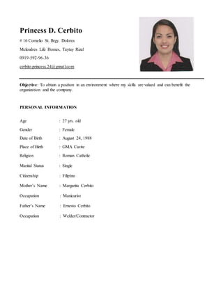 Princess D. Cerbito
# 16 Cornelio St. Brgy. Dolores
Melendres Life Homes, Taytay Rizal
0919-592-96-36
cerbito.princess.24@gmail.com
Objective: To obtain a position in an environment where my skills are valued and can benefit the
organization and the company.
PERSONAL INFORMATION
Age : 27 yrs. old
Gender : Female
Date of Birth : August 24, 1988
Place of Birth : GMA Cavite
Religion : Roman Catholic
Marital Status : Single
Citizenship : Filipino
Mother’s Name : Margarita Cerbito
Occupation : Manicurist
Father’s Name : Ernesto Cerbito
Occupation : Welder/Contractor
 
