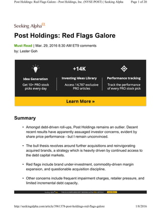 Post Holdings: Red Flags Galore
|Must Read Mar. 29, 2016 8:30 AM ET9 comments
by: Lester Goh
Summary
• Amongst debt-driven roll-ups, Post Holdings remains an outlier. Decent
recent results have apparently assuaged investor concerns, evident by
share price performance - but I remain unconvinced.
• The bull thesis revolves around further acquisitions and reinvigorating
acquired brands, a strategy which is heavily driven by continued access to
the debt capital markets.
• Red flags include brand under-investment, commodity-driven margin
expansion, and questionable acquisition discipline.
• Other concerns include frequent impairment charges, retailer pressure, and
limited incremental debt capacity.
Post Holdings: Red Flags Galore - Post Holdings, Inc. (NYSE:POST) | Seeking Alpha Page 1 of 20
http://seekingalpha.com/article/3961378-post-holdings-red-flags-galore 1/8/2016
 