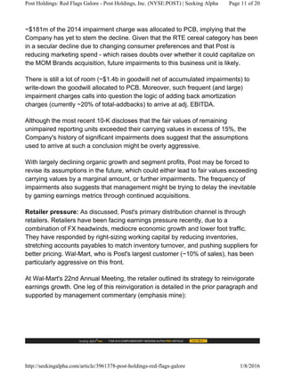 ~$181m of the 2014 impairment charge was allocated to PCB, implying that the
Company has yet to stem the decline. Given that the RTE cereal category has been
in a secular decline due to changing consumer preferences and that Post is
reducing marketing spend - which raises doubts over whether it could capitalize on
the MOM Brands acquisition, future impairments to this business unit is likely.
There is still a lot of room (~$1.4b in goodwill net of accumulated impairments) to
write-down the goodwill allocated to PCB. Moreover, such frequent (and large)
impairment charges calls into question the logic of adding back amortization
charges (currently ~20% of total-addbacks) to arrive at adj. EBITDA.
Although the most recent 10-K discloses that the fair values of remaining
unimpaired reporting units exceeded their carrying values in excess of 15%, the
Company's history of significant impairments does suggest that the assumptions
used to arrive at such a conclusion might be overly aggressive.
With largely declining organic growth and segment profits, Post may be forced to
revise its assumptions in the future, which could either lead to fair values exceeding
carrying values by a marginal amount, or further impairments. The frequency of
impairments also suggests that management might be trying to delay the inevitable
by gaming earnings metrics through continued acquisitions.
Retailer pressure: As discussed, Post's primary distribution channel is through
retailers. Retailers have been facing earnings pressure recently, due to a
combination of FX headwinds, mediocre economic growth and lower foot traffic.
They have responded by right-sizing working capital by reducing inventories,
stretching accounts payables to match inventory turnover, and pushing suppliers for
better pricing. Wal-Mart, who is Post's largest customer (~10% of sales), has been
particularly aggressive on this front.
At Wal-Mart's 22nd Annual Meeting, the retailer outlined its strategy to reinvigorate
earnings growth. One leg of this reinvigoration is detailed in the prior paragraph and
supported by management commentary (emphasis mine):
Post Holdings: Red Flags Galore - Post Holdings, Inc. (NYSE:POST) | Seeking Alpha Page 11 of 20
http://seekingalpha.com/article/3961378-post-holdings-red-flags-galore 1/8/2016
 