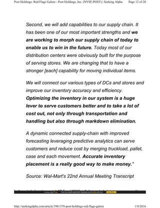 Second, we will add capabilities to our supply chain. It
has been one of our most important strengths and we
are working to morph our supply chain of today to
enable us to win in the future. Today most of our
distribution centers were obviously built for the purpose
of serving stores. We are changing that to have a
stronger [each] capability for moving individual items.
We will connect our various types of DCs and stores and
improve our inventory accuracy and efficiency.
Optimizing the inventory in our system is a huge
lever to serve customers better and to take a lot of
cost out, not only through transportation and
handling but also through markdown elimination.
A dynamic connected supply-chain with improved
forecasting leveraging predictive analytics can serve
customers and reduce cost by merging truckload, pallet,
case and each movement. Accurate inventory
placement is a really good way to make money."
Source: Wal-Mart's 22nd Annual Meeting Transcript
In the retailer's subsequent 4Q fiscal 2016 call, it reported strong progress on these
Post Holdings: Red Flags Galore - Post Holdings, Inc. (NYSE:POST) | Seeking Alpha Page 12 of 20
http://seekingalpha.com/article/3961378-post-holdings-red-flags-galore 1/8/2016
 