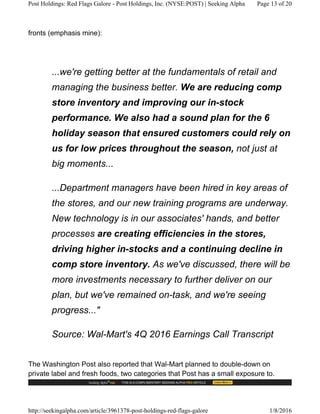 fronts (emphasis mine):
...we're getting better at the fundamentals of retail and
managing the business better. We are reducing comp
store inventory and improving our in-stock
performance. We also had a sound plan for the 6
holiday season that ensured customers could rely on
us for low prices throughout the season, not just at
big moments...
...Department managers have been hired in key areas of
the stores, and our new training programs are underway.
New technology is in our associates' hands, and better
processes are creating efficiencies in the stores,
driving higher in-stocks and a continuing decline in
comp store inventory. As we've discussed, there will be
more investments necessary to further deliver on our
plan, but we've remained on-task, and we're seeing
progress..."
Source: Wal-Mart's 4Q 2016 Earnings Call Transcript
The Washington Post also reported that Wal-Mart planned to double-down on
private label and fresh foods, two categories that Post has a small exposure to.
Post Holdings: Red Flags Galore - Post Holdings, Inc. (NYSE:POST) | Seeking Alpha Page 13 of 20
http://seekingalpha.com/article/3961378-post-holdings-red-flags-galore 1/8/2016
 