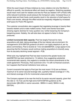 While the exact impact of these initiatives by many retailers (not only Wal-Mart) is
difficult to quantify, the directional effect will clearly be negative. Stretching payables
would mean more cash for retailers and less for Post (as retailers' A/P is Post's A/R)
while reduced inventories would pressure the Company's sales. Increased focus on
private label and fresh foods could possibly result in the reduction of shelf space for
Post's core brands, although this effect would be marginally mitigated by increased
shelf space for Post's PB segment.
The customer concentration also suggests that negotiating leverage is heavily tilted
towards retailers and to make matters worse, Post's core brands have been
showing organic declines for many quarters now, further lessening the Company's
bargaining power. Notably, the sell-side does not appear to factor in these
pressures.
Limited incremental debt capacity: Post has largely financed its many
acquisitions with debt, taking advantage of the low interest rate environment. On
management's 2016 EBITDA guidance (of which I am highly skeptical of, per my
above commentary), Post is levered at ~4.5x net debt/EBITDA. Longs appear to be
assuming that the Company would continue making acquisitions to diversify away
from its secularly declining cereal segment - PCB.
While bulls may highlight that Post has been levered at far greater levels (net
debt/EBITDA has been stretched to ~7x before), thus suggesting substantial
incremental debt capacity, this neglects to consider the recent amendments to the
credit agreement. Previously, Post could lever at to ~7x with no financial covenant,
but it appears that financial institutions have woke up.
Current covenants that apply to Post (per the most recent 10-Q) are as follows -
maximum of 3x senior secured leverage ratio, quarterly interest coverage of 1.75x,
and interest coverage of 2x for incremental unsecured debt.
The Company appears to be near the limit for its senior secured capacity, given that
this ratio is ~4x if we use the high-end of 2016 EBITDA guidance as the
denominator ([$4,200m in senior secureds - $800m in cash] / $840m in adj.
EBITDA).
Post Holdings: Red Flags Galore - Post Holdings, Inc. (NYSE:POST) | Seeking Alpha Page 14 of 20
http://seekingalpha.com/article/3961378-post-holdings-red-flags-galore 1/8/2016
 